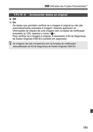 3 Definições das Funções PersonalizadasN 
185 
F.Pn IV -6 Acrescentar dados ao original 
0: Off 
1: On 
Os dados que permitem verificar se a imagem é original ou não são 
automaticamente anexados à imagem. Quando aparecem as 
informações de disparo de uma imagem com os dados de verificação 
anexados (p.129), aparece o ícone L. 
Para verificar se a imagem é original, é necessário o Kit de Segurança 
de Dados Originais OSK-E3 (vendido em separado). 
As imagens não são compatíveis com as funções de codificação/ 
descodificação do Kit de Segurança de Dados Originais OSK-E3. 
 