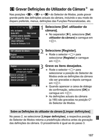 w Gravar Definições do Utilizador da CâmaraN 
Nas posições w, x e y do Selector de Modos, pode gravar 
grande parte das definições actuais da câmara, incluindo o seu modo de 
disparo preferido, menus, definições das Funções Personalizadas, etc. 
Sobre as Definições do utilizador da câmara [Limpar definições] 
187 
1 Seleccione [Def. utilizador da 
câmara]. 
  No separador [7], seleccione [Def. 
utilizador da câmara] e carregue em 
0. 
2 Seleccione [Registar]. 
  Rode o selector 5 para 
seleccionar [Registar] e carregue 
em 0. 
3 Grave os itens desejados. 
  Rode o selector 5 para 
seleccionar a posição do Selector de 
Modos onde as definições da câmara 
vão ser gravadas e depois carregue 
em 0. 
  Quando aparecer a caixa de diálogo 
de confirmação, seleccione [OK] e 
carregue em 0. 
X As definições actuais da câmara 
(p.190) são gravadas na posição C* 
do Selector de Modos. 
No passo 2, se seleccionar [Limpar definições], a respectiva posição 
do Selector de Modos retoma a predefinição efectiva antes da gravação 
das definições da câmara. O procedimento é igual ao do passo 3. 
 