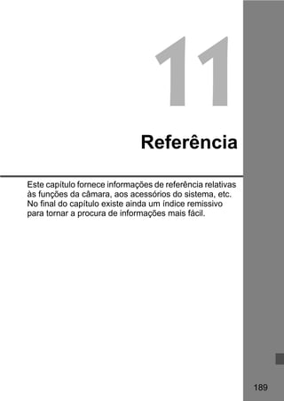 189 
11 
Referência 
Este capítulo fornece informações de referência relativas 
às funções da câmara, aos acessórios do sistema, etc. 
No final do capítulo existe ainda um índice remissivo 
para tornar a procura de informações mais fácil. 
 