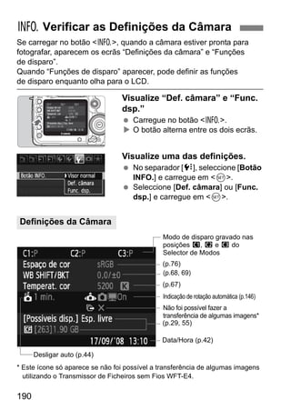 B Verificar as Definições da Câmara 
Se carregar no botão B, quando a câmara estiver pronta para 
fotografar, aparecem os ecrãs “Definições da câmara” e “Funções 
de disparo”. 
Quando “Funções de disparo” aparecer, pode definir as funções 
de disparo enquanto olha para o LCD. 
Definições da Câmara 
190 
Visualize “Def. câmara” e “Func. 
dsp.” 
  Carregue no botão B. 
X O botão alterna entre os dois ecrãs. 
Visualize uma das definições. 
  No separador [7], seleccione [Botão 
INFO.] e carregue em 0. 
  Seleccione [Def. câmara] ou [Func. 
dsp.] e carregue em 0. 
Modo de disparo gravado nas 
posições w, x e y do 
Selector de Modos 
(p.76) 
(p.68, 69) 
(p.67) 
Indicação de rotação automática (p.146) 
Não foi possível fazer a 
transferência de algumas imagens* 
(p.29, 55) 
Data/Hora (p.42) 
Desligar auto (p.44) 
* Este ícone só aparece se não foi possível a transferência de algumas imagens 
utilizando o Transmissor de Ficheiros sem Fios WFT-E4. 
 