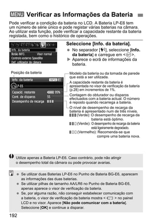 3 Verificar as Informações da Bateria 
Pode verificar a condição da bateria no LCD. A Bateria LP-E6 tem 
um número de série único e pode registar várias baterias na câmara. 
Ao utilizar esta função, pode verificar a capacidade restante da bateria 
registada, bem como o histórico de operações. 
192 
Seleccione [Info. da bateria]. 
  No separador [7], seleccione [Info. 
da bateria] e carregue em 0. 
X Aparece o ecrã de informações da 
bateria. 
Modelo da bateria ou da tomada de parede 
que está a ser utilizada. 
A capacidade restante da bateria é 
apresentada no visor de verificação da bateria 
(p.28) em incrementos de 1%. 
Contagem do obturador ou disparos 
efectuados com a bateria actual. O número 
é reposto quando recarrega a bateria. 
O nível de desempenho de recarga da 
bateria é apresentado num de três níveis. 
(Verde): O desempenho de recarga da 
bateria está óptimo. 
(Verde): O desempenho de recarga da bateria 
está ligeiramente degradado. 
(Vermelho): Recomenda-se que 
compre uma bateria nova. 
Posição da bateria 
Utilize apenas a Bateria LP-E6. Caso contrário, pode não atingir 
o desempenho total da câmara ou pode provocar avarias. 
  Se utilizar duas Baterias LP-E6 no Punho de Bateria BG-E6, aparecem 
as informações das duas baterias. 
  Se utilizar pilhas de tamanho AA/LR6 no Punho de Bateria BG-E6, 
apenas aparece o visor de verificação da bateria. 
  Se, por alguma razão, não conseguir estabelecer comunicação com 
a bateria, o visor de verificação da bateria mostra   no painel 
LCD e no visor. Aparece [Não pode comunicar com a bateria]. 
Seleccione [OK] e continue a disparar. 
 
