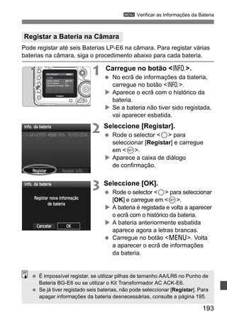 3 Verificar as Informações da Bateria 
Registar a Bateria na Câmara 
Pode registar até seis Baterias LP-E6 na câmara. Para registar várias 
baterias na câmara, siga o procedimento abaixo para cada bateria. 
193 
1 Carregue no botão B. 
  No ecrã de informações da bateria, 
carregue no botão B. 
X Aparece o ecrã com o histórico da 
bateria. 
X Se a bateria não tiver sido registada, 
vai aparecer esbatida. 
2 Seleccione [Registar]. 
  Rode o selector 5 para 
seleccionar [Registar] e carregue 
em 0. 
X Aparece a caixa de diálogo 
de confirmação. 
3 Seleccione [OK]. 
  Rode o selector 5 para seleccionar 
[OK] e carregue em 0. 
X A bateria é registada e volta a aparecer 
o ecrã com o histórico da bateria. 
X A bateria anteriormente esbatida 
aparece agora a letras brancas. 
  Carregue no botão M. Volta 
a aparecer o ecrã de informações 
da bateria. 
  É impossível registar, se utilizar pilhas de tamanho AA/LR6 no Punho de 
Bateria BG-E6 ou se utilizar o Kit Transformador AC ACK-E6. 
  Se já tiver registado seis baterias, não pode seleccionar [Registar]. Para 
apagar informações da bateria desnecessárias, consulte a página 195. 
 