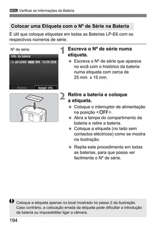 3 Verificar as Informações da Bateria 
Colocar uma Etiqueta com o Nº de Série na Bateria 
É útil que coloque etiquetas em todas as Baterias LP-E6 com os 
respectivos números de série. 
194 
1 Escreva o Nº de série numa 
etiqueta. 
  Escreva o Nº de série que aparece 
no ecrã com o histórico da bateria 
numa etiqueta com cerca de 
25 mm x 15 mm. 
2 Retire a bateria e coloque 
a etiqueta. 
  Coloque o interruptor de alimentação 
na posição 2. 
  Abra a tampa do compartimento da 
bateria e retire a bateria. 
  Coloque a etiqueta (no lado sem 
contactos eléctricos) como se mostra 
na ilustração. 
  Repita este procedimento em todas 
as baterias, para que possa ver 
facilmente o Nº de série. 
Nº de série 
a81a5900 
Coloque a etiqueta apenas no local mostrado no passo 2 da ilustração. 
Caso contrário, a colocação errada da etiqueta pode dificultar a introdução 
da bateria ou impossibilitar ligar a câmara. 
 