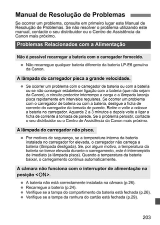 Manual de Resolução de Problemas 
Se ocorrer um problema, consulte em primeiro lugar este Manual de 
Resolução de Problemas. Se não resolver o problema utilizando este 
manual, contacte o seu distribuidor ou o Centro de Assistência da 
Canon mais próximo. 
Problemas Relacionados com a Alimentação 
Não é possível recarregar a bateria com o carregador fornecido. 
  Não recarregue qualquer bateria diferente da bateria LP-E6 genuína 
A câmara não funciona com o interruptor de alimentação na 
posição 1. 
203 
da Canon. 
A lâmpada do carregador pisca a grande velocidade. 
  Se ocorrer um problema com o carregador de bateria ou com a bateria 
ou se não conseguir estabelecer ligação com a bateria (que não sejam 
da Canon), o circuito protector interrompe a carga e a lâmpada laranja 
pisca rapidamente em intervalos regulares. Se ocorrer um problema 
com o carregador de bateria ou com a bateria, desligue a ficha de 
corrente do carregador da tomada de parede. Retire e volte a colocar 
a bateria no carregador. Aguarde 2 a 3 minutos e depois volte a ligar a 
ficha de corrente à tomada de parede. Se o problema persistir, contacte 
o seu distribuidor ou o Centro de Assistência da Canon mais próximo. 
A lâmpada do carregador não pisca. 
  Por motivos de segurança, se a temperatura interna da bateria 
instalada no carregador for elevada, o carregador não carrega a 
bateria (lâmpada desligada). Se, por algum motivo, a temperatura da 
bateria se tornar elevada durante o carregamento, este é interrompido 
de imediato (a lâmpada pisca). Quando a temperatura da bateria 
baixar, o carregamento continua automaticamente. 
  A bateria não está correctamente instalada na câmara (p.26). 
  Recarregue a bateria (p.24). 
  Verifique se a tampa do compartimento da bateria está fechada (p.26). 
  Verifique se a tampa da ranhura do cartão está fechada (p.29). 
 