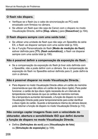 Manual de Resolução de Problemas 
O flash não dispara. 
  Verifique se o flash (ou o cabo de sincronização ao PC) está 
O flash dispara sempre com uma saída total. 
Não é possível definir a compensação da exposição do flash. 
Não é possível disparar no modo Visualização Directa. 
Não consigo captar imagens fixas com a velocidade do 
obturador, abertura e sensibilidade ISO que defini durante 
a função de disparo no modo Visualização Directa. 
206 
encaixado com firmeza na câmara. 
  Se utilizar um flash que não seja da Canon com o disparo no modo 
Visualização Directa, defina [Disp. silenc.] para [Desactivar] (p.104). 
  Se utilizar uma unidade de flash que não seja um Speedlite da série 
EX, o flash vai disparar sempre com uma saída total (p.103). 
  Se a Função Personalizada do flash [Modo de medição do flash] 
estiver definida para [TTL (flash automático)], o flash vai disparar 
sempre com uma saída total (p.106). 
  Se a compensação da exposição do flash já tiver sido definida com 
o Speedlite, não a pode definir com a câmara. Se a compensação da 
exposição do flash no Speedlite estiver definida para 0, pode defini-la 
com a câmara. 
  Para disparar no modo Visualização Directa utilize um cartão de memória 
(recomenda-se que não utilize um cartão de tipo disco rígido). Para poder 
funcionar, o cartão de tipo disco rígido necessita de um intervalo de 
temperaturas mais baixas do que os cartões de memória normais. 
Se a temperatura aumentar demasiado, a função de disparo no modo 
Visualização Directa pode parar temporariamente para evitar danificar 
o disco rígido do cartão. Quando a temperatura interna da câmara descer, 
pode retomar a função de disparo no modo Visualização Directa (p.112). 
  Defina [Definições do ecrã] para [Visualização de foto] 
ou [Simulação de exposição] (p.109). 
 
