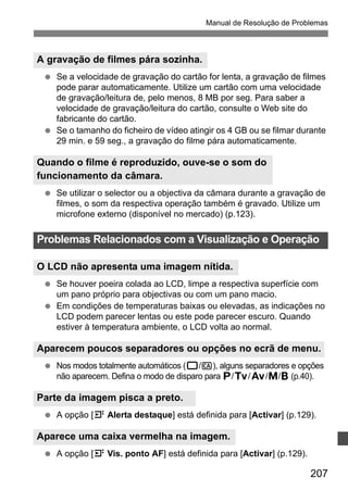 Manual de Resolução de Problemas 
A gravação de filmes pára sozinha. 
  Se a velocidade de gravação do cartão for lenta, a gravação de filmes 
pode parar automaticamente. Utilize um cartão com uma velocidade 
de gravação/leitura de, pelo menos, 8 MB por seg. Para saber a 
velocidade de gravação/leitura do cartão, consulte o Web site do 
fabricante do cartão. 
  Se o tamanho do ficheiro de vídeo atingir os 4 GB ou se filmar durante 
Problemas Relacionados com a Visualização e Operação 
O LCD não apresenta uma imagem nítida. 
Aparecem poucos separadores ou opções no ecrã de menu. 
207 
29 min. e 59 seg., a gravação do filme pára automaticamente. 
Quando o filme é reproduzido, ouve-se o som do 
funcionamento da câmara. 
  Se utilizar o selector ou a objectiva da câmara durante a gravação de 
filmes, o som da respectiva operação também é gravado. Utilize um 
microfone externo (disponível no mercado) (p.123). 
  Se houver poeira colada ao LCD, limpe a respectiva superfície com 
um pano próprio para objectivas ou com um pano macio. 
  Em condições de temperaturas baixas ou elevadas, as indicações no 
LCD podem parecer lentas ou este pode parecer escuro. Quando 
estiver à temperatura ambiente, o LCD volta ao normal. 
  Nos modos totalmente automáticos (1/C), alguns separadores e opções 
não aparecem. Defina o modo de disparo para d/s/f/a/F (p.40). 
Parte da imagem pisca a preto. 
  A opção [4 Alerta destaque] está definida para [Activar] (p.129). 
Aparece uma caixa vermelha na imagem. 
  A opção [4 Vis. ponto AF] está definida para [Activar] (p.129). 
 