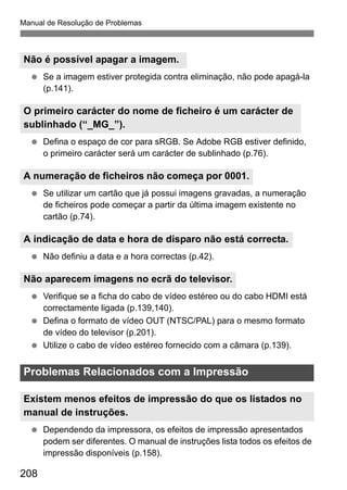 Manual de Resolução de Problemas 
Não é possível apagar a imagem. 
  Se a imagem estiver protegida contra eliminação, não pode apagá-la 
O primeiro carácter do nome de ficheiro é um carácter de 
sublinhado (“_MG_”). 
A numeração de ficheiros não começa por 0001. 
A indicação de data e hora de disparo não está correcta. 
Não aparecem imagens no ecrã do televisor. 
Problemas Relacionados com a Impressão 
Existem menos efeitos de impressão do que os listados no 
manual de instruções. 
208 
(p.141). 
  Defina o espaço de cor para sRGB. Se Adobe RGB estiver definido, 
o primeiro carácter será um carácter de sublinhado (p.76). 
  Se utilizar um cartão que já possui imagens gravadas, a numeração 
de ficheiros pode começar a partir da última imagem existente no 
cartão (p.74). 
  Não definiu a data e a hora correctas (p.42). 
  Verifique se a ficha do cabo de vídeo estéreo ou do cabo HDMI está 
correctamente ligada (p.139,140). 
  Defina o formato de vídeo OUT (NTSC/PAL) para o mesmo formato 
de vídeo do televisor (p.201). 
  Utilize o cabo de vídeo estéreo fornecido com a câmara (p.139). 
  Dependendo da impressora, os efeitos de impressão apresentados 
podem ser diferentes. O manual de instruções lista todos os efeitos de 
impressão disponíveis (p.158). 
 