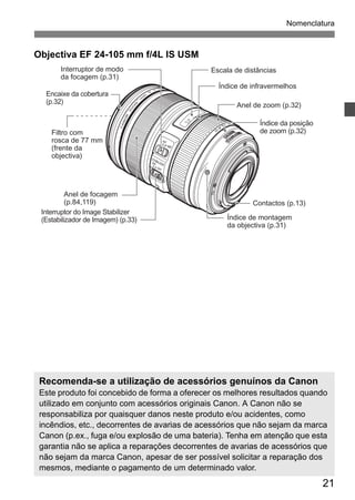 Nomenclatura 
21 
Objectiva EF 24-105 mm f/4L IS USM 
Interruptor de modo 
da focagem (p.31) 
Encaixe da cobertura 
(p.32) 
Filtro com 
rosca de 77 mm 
(frente da 
objectiva) 
Escala de distâncias 
Anel de zoom (p.32) 
Contactos (p.13) 
Interruptor do Image Stabilizer 
(Estabilizador de Imagem) (p.33) Índice de montagem 
da objectiva (p.31) 
Anel de focagem 
(p.84,119) 
Índice de infravermelhos 
Índice da posição 
de zoom (p.32) 
Recomenda-se a utilização de acessórios genuínos da Canon 
Este produto foi concebido de forma a oferecer os melhores resultados quando 
utilizado em conjunto com acessórios originais Canon. A Canon não se 
responsabiliza por quaisquer danos neste produto e/ou acidentes, como 
incêndios, etc., decorrentes de avarias de acessórios que não sejam da marca 
Canon (p.ex., fuga e/ou explosão de uma bateria). Tenha em atenção que esta 
garantia não se aplica a reparações decorrentes de avarias de acessórios que 
não sejam da marca Canon, apesar de ser possível solicitar a reparação dos 
mesmos, mediante o pagamento de um determinado valor. 
 