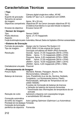 Características Técnicas 
• Tipo 
Tipo: Câmara digital single-lens reflex, AF/AE 
Suporte de gravação: Cartão CF tipo I ou II, compatível com UDMA 
Tamanho do sensor 
de imagem: Aprox. 36 x 24 mm 
Objectivas compatíveis: Objectivas EF da Canon (excepto objectivas EF-S) 
212 
(A distância focal efectiva é a que está indicada na objectiva) 
Encaixe da objectiva: Encaixe Canon EF 
• Sensor de Imagem 
Tipo: Sensor CMOS 
Pixels efectivos: Aprox. 21,10 megapixels 
Aspecto: 3:2 
Função de eliminação de poeira: Automática, Manual, Dados de Sujidade a Eliminar acrescentados 
• Sistema de Gravação 
Formato de gravação: Design rule for Camera File System 2.0 
Tipo de imagem: JPEG, RAW (14 bits original da Canon) 
Gravação simultânea de RAW+JPEG fornecida 
Resolução: Grande : Aprox. 21,00 megapixels (5616 x 3744) 
Média : Aprox. 11,10 megapixels (4080 x 2720) 
Pequena: Aprox. 5,20 megapixels (2784 x 1856) 
RAW : Aprox. 21,00 megapixels (5616 x 3744) 
sRAW1 : Aprox. 10,00 megapixels (3861 x 2574) 
sRAW2 : Aprox. 5,20 megapixels (2784 x 1856) 
Criar/seleccionar uma pasta: Possível 
• Processamento de Imagem 
Picture Style: Standard, Retrato, Paisagem, Neutro, Fiel, 
Monocromático, Utilizador 1 - 3 
Balanço de brancos: Auto, Predefinido (Luz de dia, Sombra, Nublado, 
Tungsténio, Luz fluorescente branca, Flash), 
Personalizado, definição de Temperatura da cor 
(2500-10000K) 
Funções de Correcção de balanço de brancos 
e Variação de balanço de brancos fornecidas 
* Transmissão das informações de temperatura da cor 
activada 
Redução de ruído: Aplicável a disparos com exposições longas 
e sensibilidade ISO elevada 
Correcção automática 
do brilho da imagem: Auto Lighting Optimizer (Optimizar Luz Automática) 
Prioridade tom de destaque: Fornecida 
Correcção de iluminação 
periférica da objectiva: Fornecida 
 