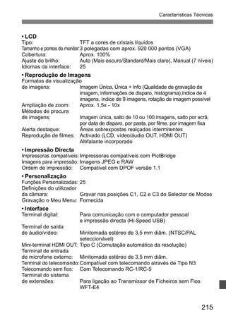 Características Técnicas 
• LCD 
Tipo: TFT a cores de cristais líquidos 
Tamanho e pontos do monitor:3 polegadas com aprox. 920 000 pontos (VGA) 
Cobertura: Aprox. 100% 
Ajuste do brilho: Auto (Mais escuro/Standard/Mais claro), Manual (7 níveis) 
Idiomas da interface: 25 
• Reprodução de Imagens 
Formatos de visualização 
de imagens: Imagem Única, Única + Info (Qualidade de gravação de 
imagem, informações de disparo, histograma),índice de 4 
imagens, índice de 9 imagens, rotação de imagem possível 
Ampliação de zoom: Aprox. 1,5x - 10x 
Métodos de procura 
de imagens: Imagem única, salto de 10 ou 100 imagens, salto por ecrã, 
por data de disparo, por pasta, por filme, por imagem fixa 
215 
Alerta destaque: Áreas sobrexpostas realçadas intermitentes 
Reprodução de filmes: Activado (LCD, vídeo/áudio OUT, HDMI OUT) 
Altifalante incorporado 
• Impressão Directa 
Impressoras compatíveis: Impressoras compatíveis com PictBridge 
Imagens para impressão: Imagens JPEG e RAW 
Ordem de impressão: Compatível com DPOF versão 1.1 
• Personalização 
Funções Personalizadas: 25 
Definições do utilizador 
da câmara: Gravar nas posições C1, C2 e C3 do Selector de Modos 
Gravação o Meu Menu: Fornecida 
• Interface 
Terminal digital: Para comunicação com o computador pessoal 
e impressão directa (Hi-Speed USB) 
Terminal de saída 
de áudio/vídeo: Minitomada estéreo de 3,5 mm diâm. (NTSC/PAL 
seleccionável) 
Mini-terminal HDMI OUT: Tipo C (Comutação automática da resolução) 
Terminal de entrada 
de microfone externo: Minitomada estéreo de 3,5 mm diâm. 
Terminal do telecomando:Compatível com telecomando através de Tipo N3 
Telecomando sem fios: Com Telecomando RC-1/RC-5 
Terminal do sistema 
de extensões: Para ligação ao Transmissor de Ficheiros sem Fios 
WFT-E4 
 