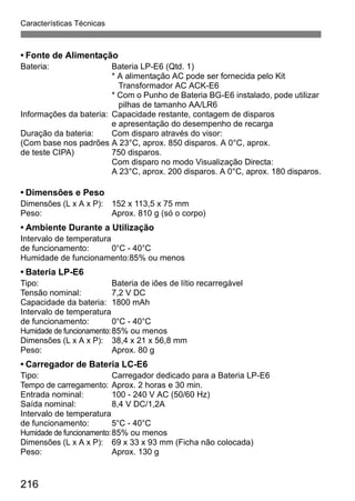 Características Técnicas 
• Fonte de Alimentação 
Bateria: Bateria LP-E6 (Qtd. 1) 
216 
* A alimentação AC pode ser fornecida pelo Kit 
Transformador AC ACK-E6 
* Com o Punho de Bateria BG-E6 instalado, pode utilizar 
pilhas de tamanho AA/LR6 
Informações da bateria: Capacidade restante, contagem de disparos 
e apresentação do desempenho de recarga 
Duração da bateria: Com disparo através do visor: 
(Com base nos padrões A 23°C, aprox. 850 disparos. A 0°C, aprox. 
de teste CIPA) 750 disparos. 
Com disparo no modo Visualização Directa: 
A 23°C, aprox. 200 disparos. A 0°C, aprox. 180 disparos. 
• Dimensões e Peso 
Dimensões (L x A x P): 152 x 113,5 x 75 mm 
Peso: Aprox. 810 g (só o corpo) 
• Ambiente Durante a Utilização 
Intervalo de temperatura 
de funcionamento: 0°C - 40°C 
Humidade de funcionamento:85% ou menos 
• Bateria LP-E6 
Tipo: Bateria de iões de lítio recarregável 
Tensão nominal: 7,2 V DC 
Capacidade da bateria: 1800 mAh 
Intervalo de temperatura 
de funcionamento: 0°C - 40°C 
Humidade de funcionamento:85% ou menos 
Dimensões (L x A x P): 38,4 x 21 x 56,8 mm 
Peso: Aprox. 80 g 
• Carregador de Bateria LC-E6 
Tipo: Carregador dedicado para a Bateria LP-E6 
Tempo de carregamento: Aprox. 2 horas e 30 min. 
Entrada nominal: 100 - 240 V AC (50/60 Hz) 
Saída nominal: 8,4 V DC/1,2A 
Intervalo de temperatura 
de funcionamento: 5°C - 40°C 
Humidade de funcionamento:85% ou menos 
Dimensões (L x A x P): 69 x 33 x 93 mm (Ficha não colocada) 
Peso: Aprox. 130 g 
 