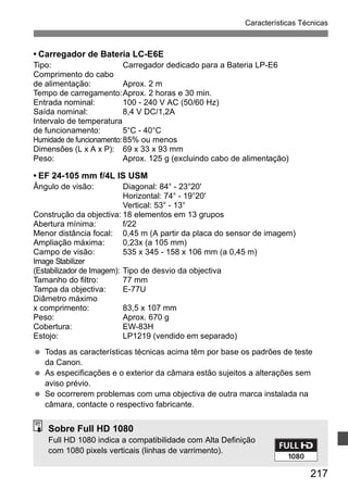 Características Técnicas 
217 
• Carregador de Bateria LC-E6E 
Tipo: Carregador dedicado para a Bateria LP-E6 
Comprimento do cabo 
de alimentação: Aprox. 2 m 
Tempo de carregamento:Aprox. 2 horas e 30 min. 
Entrada nominal: 100 - 240 V AC (50/60 Hz) 
Saída nominal: 8,4 V DC/1,2A 
Intervalo de temperatura 
de funcionamento: 5°C - 40°C 
Humidade de funcionamento:85% ou menos 
Dimensões (L x A x P): 69 x 33 x 93 mm 
Peso: Aprox. 125 g (excluindo cabo de alimentação) 
• EF 24-105 mm f/4L IS USM 
Ângulo de visão: Diagonal: 84° - 23°20' 
Horizontal: 74° - 19°20' 
Vertical: 53° - 13° 
Construção da objectiva: 18 elementos em 13 grupos 
Abertura mínima: f/22 
Menor distância focal: 0,45 m (A partir da placa do sensor de imagem) 
Ampliação máxima: 0,23x (a 105 mm) 
Campo de visão: 535 x 345 - 158 x 106 mm (a 0,45 m) 
Image Stabilizer 
(Estabilizador de Imagem): Tipo de desvio da objectiva 
Tamanho do filtro: 77 mm 
Tampa da objectiva: E-77U 
Diâmetro máximo 
x comprimento: 83,5 x 107 mm 
Peso: Aprox. 670 g 
Cobertura: EW-83H 
Estojo: LP1219 (vendido em separado) 
  Todas as características técnicas acima têm por base os padrões de teste 
da Canon. 
  As especificações e o exterior da câmara estão sujeitos a alterações sem 
aviso prévio. 
  Se ocorrerem problemas com uma objectiva de outra marca instalada na 
câmara, contacte o respectivo fabricante. 
Sobre Full HD 1080 
Full HD 1080 indica a compatibilidade com Alta Definição 
com 1080 pixels verticais (linhas de varrimento). 
 