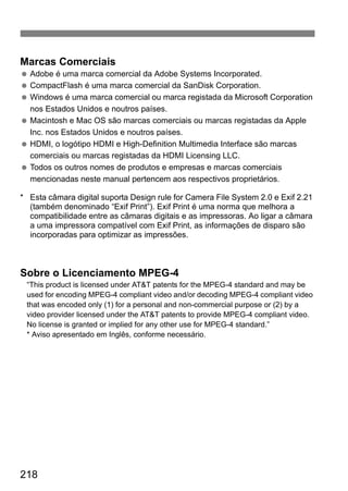 Marcas Comerciais 
  Adobe é uma marca comercial da Adobe Systems Incorporated. 
  CompactFlash é uma marca comercial da SanDisk Corporation. 
  Windows é uma marca comercial ou marca registada da Microsoft Corporation 
nos Estados Unidos e noutros países. 
  Macintosh e Mac OS são marcas comerciais ou marcas registadas da Apple 
Inc. nos Estados Unidos e noutros países. 
  HDMI, o logótipo HDMI e High-Definition Multimedia Interface são marcas 
comerciais ou marcas registadas da HDMI Licensing LLC. 
  Todos os outros nomes de produtos e empresas e marcas comerciais 
mencionadas neste manual pertencem aos respectivos proprietários. 
* Esta câmara digital suporta Design rule for Camera File System 2.0 e Exif 2.21 
(também denominado “Exif Print”). Exif Print é uma norma que melhora a 
compatibilidade entre as câmaras digitais e as impressoras. Ao ligar a câmara 
a uma impressora compatível com Exif Print, as informações de disparo são 
incorporadas para optimizar as impressões. 
Sobre o Licenciamento MPEG-4 
“This product is licensed under ATT patents for the MPEG-4 standard and may be 
used for encoding MPEG-4 compliant video and/or decoding MPEG-4 compliant video 
that was encoded only (1) for a personal and non-commercial purpose or (2) by a 
video provider licensed under the ATT patents to provide MPEG-4 compliant video. 
No license is granted or implied for any other use for MPEG-4 standard.” 
* Aviso apresentado em Inglês, conforme necessário. 
218 
 