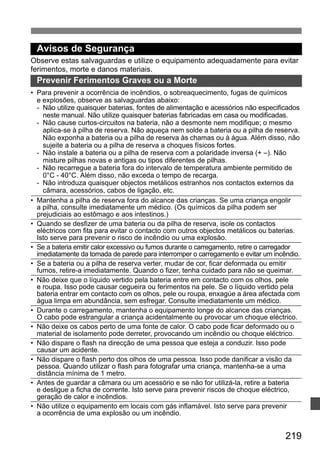 Avisos de Segurança 
Observe estas salvaguardas e utilize o equipamento adequadamente para evitar 
ferimentos, morte e danos materiais. 
Prevenir Ferimentos Graves ou a Morte 
• Para prevenir a ocorrência de incêndios, o sobreaquecimento, fugas de químicos 
e explosões, observe as salvaguardas abaixo: 
- Não utilize quaisquer baterias, fontes de alimentação e acessórios não especificados 
neste manual. Não utilize quaisquer baterias fabricadas em casa ou modificadas. 
- Não cause curtos-circuitos na bateria, não a desmonte nem modifique; o mesmo 
aplica-se à pilha de reserva. Não aqueça nem solde a bateria ou a pilha de reserva. 
Não exponha a bateria ou a pilha de reserva às chamas ou à água. Além disso, não 
sujeite a bateria ou a pilha de reserva a choques físicos fortes. 
- Não instale a bateria ou a pilha de reserva com a polaridade inversa (+ –). Não 
misture pilhas novas e antigas ou tipos diferentes de pilhas. 
- Não recarregue a bateria fora do intervalo de temperatura ambiente permitido de 
0°C - 40°C. Além disso, não exceda o tempo de recarga. 
- Não introduza quaisquer objectos metálicos estranhos nos contactos externos da 
câmara, acessórios, cabos de ligação, etc. 
• Mantenha a pilha de reserva fora do alcance das crianças. Se uma criança engolir 
a pilha, consulte imediatamente um médico. (Os químicos da pilha podem ser 
prejudiciais ao estômago e aos intestinos.) 
• Quando se desfizer de uma bateria ou da pilha de reserva, isole os contactos 
eléctricos com fita para evitar o contacto com outros objectos metálicos ou baterias. 
Isto serve para prevenir o risco de incêndio ou uma explosão. 
• Se a bateria emitir calor excessivo ou fumos durante o carregamento, retire o carregador 
imediatamente da tomada de parede para interromper o carregamento e evitar um incêndio. 
• Se a bateria ou a pilha de reserva verter, mudar de cor, ficar deformada ou emitir 
fumos, retire-a imediatamente. Quando o fizer, tenha cuidado para não se queimar. 
• Não deixe que o líquido vertido pela bateria entre em contacto com os olhos, pele 
e roupa. Isso pode causar cegueira ou ferimentos na pele. Se o líquido vertido pela 
bateria entrar em contacto com os olhos, pele ou roupa, enxagúe a área afectada com 
água limpa em abundância, sem esfregar. Consulte imediatamente um médico. 
• Durante o carregamento, mantenha o equipamento longe do alcance das crianças. 
O cabo pode estrangular a criança acidentalmente ou provocar um choque eléctrico. 
• Não deixe os cabos perto de uma fonte de calor. O cabo pode ficar deformado ou o 
material de isolamento pode derreter, provocando um incêndio ou choque eléctrico. 
• Não dispare o flash na direcção de uma pessoa que esteja a conduzir. Isso pode 
causar um acidente. 
• Não dispare o flash perto dos olhos de uma pessoa. Isso pode danificar a visão da 
pessoa. Quando utilizar o flash para fotografar uma criança, mantenha-se a uma 
distância mínima de 1 metro. 
• Antes de guardar a câmara ou um acessório e se não for utilizá-la, retire a bateria 
e desligue a ficha de corrente. Isto serve para prevenir riscos de choque eléctrico, 
geração de calor e incêndios. 
• Não utilize o equipamento em locais com gás inflamável. Isto serve para prevenir 
a ocorrência de uma explosão ou um incêndio. 
219 
 