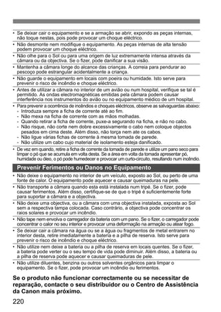 • Se deixar cair o equipamento e se a armação se abrir, expondo as peças internas, 
não toque nestas, pois pode provocar um choque eléctrico. 
• Não desmonte nem modifique o equipamento. As peças internas de alta tensão 
podem provocar um choque eléctrico. 
• Não olhe para o Sol ou para uma origem de luz extremamente intensa através da 
câmara ou da objectiva. Se o fizer, pode danificar a sua visão. 
• Mantenha a câmara longe do alcance das crianças. A correia para pendurar ao 
pescoço pode estrangular acidentalmente a criança. 
• Não guarde o equipamento em locais com poeira ou humidade. Isto serve para 
prevenir o risco de incêndio e choque eléctrico. 
• Antes de utilizar a câmara no interior de um avião ou num hospital, verifique se tal é 
permitido. As ondas electromagnéticas emitidas pela câmara podem causar 
interferência nos instrumentos do avião ou no equipamento médico de um hospital. 
• Para prevenir a ocorrência de incêndios e choques eléctricos, observe as salvaguardas abaixo: 
- Introduza sempre a ficha de corrente até ao fim. 
- Não mexa na ficha de corrente com as mãos molhadas. 
- Quando retirar a ficha de corrente, puxe-a segurando na ficha, e não no cabo. 
- Não risque, não corte nem dobre excessivamente o cabo nem coloque objectos 
pesados em cima deste. Além disso, não torça nem ate os cabos. 
- Não ligue várias fichas de corrente à mesma tomada de parede. 
- Não utilize um cabo cujo material de isolamento esteja danificado. 
• De vez em quando, retire a ficha de corrente da tomada de parede e utilize um pano seco para 
limpar o pó que se acumula em volta desta. Se a área em volta da tomada apresentar pó, 
humidade ou óleo, o pó pode humedecer e provocar um curto-circuito, resultando num incêndio. 
Prevenir Ferimentos ou Danos no Equipamento 
• Não deixe o equipamento no interior de um veículo, exposto ao Sol, ou perto de uma 
fonte de calor. O equipamento pode aquecer e causar queimaduras na pele. 
• Não transporte a câmara quando esta está instalada num tripé. Se o fizer, pode 
causar ferimentos. Além disso, certifique-se de que o tripé é suficientemente forte 
para suportar a câmara e a objectiva. 
• Não deixe uma objectiva, ou a câmara com uma objectiva instalada, exposta ao Sol 
sem a respectiva tampa colocada. Caso contrário, a objectiva pode concentrar os 
raios solares e provocar um incêndio. 
• Não tape nem envolva o carregador da bateria com um pano. Se o fizer, o carregador pode 
concentrar o calor no seu interior e provocar uma deformação na armação ou atear fogo. 
• Se deixar cair a câmara na água ou se a água ou fragmentos de metal entrarem no 
interior desta, retire imediatamente a bateria e a pilha de reserva. Isto serve para 
prevenir o risco de incêndio e choque eléctrico. 
• Não utilize nem deixe a bateria ou a pilha de reserva em locais quentes. Se o fizer, 
a bateria pode verter ou o seu tempo de vida pode diminuir. Além disso, a bateria ou 
a pilha de reserva pode aquecer e causar queimaduras de pele. 
• Não utilize diluentes, benzina ou outros solventes orgânicos para limpar o 
equipamento. Se o fizer, pode provocar um incêndio ou ferimentos. 
Se o produto não funcionar correctamente ou se necessitar de 
reparação, contacte o seu distribuidor ou o Centro de Assistência 
da Canon mais próximo. 
220 
 