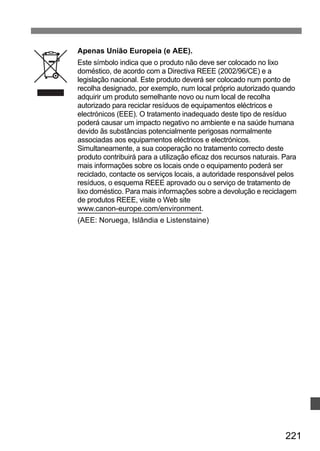 Apenas União Europeia (e AEE). 
Este símbolo indica que o produto não deve ser colocado no lixo 
doméstico, de acordo com a Directiva REEE (2002/96/CE) e a 
legislação nacional. Este produto deverá ser colocado num ponto de 
recolha designado, por exemplo, num local próprio autorizado quando 
adquirir um produto semelhante novo ou num local de recolha 
autorizado para reciclar resíduos de equipamentos eléctricos e 
electrónicos (EEE). O tratamento inadequado deste tipo de resíduo 
poderá causar um impacto negativo no ambiente e na saúde humana 
devido ãs substâncias potencialmente perigosas normalmente 
associadas aos equipamentos eléctricos e electrónicos. 
Simultaneamente, a sua cooperação no tratamento correcto deste 
produto contribuirá para a utilização eficaz dos recursos naturais. Para 
mais informações sobre os locais onde o equipamento poderá ser 
reciclado, contacte os serviços locais, a autoridade responsável pelos 
resíduos, o esquema REEE aprovado ou o serviço de tratamento de 
lixo doméstico. Para mais informações sobre a devolução e reciclagem 
de produtos REEE, visite o Web site 
www.canon-europe.com/environment. 
(AEE: Noruega, Islândia e Listenstaine) 
221 
 