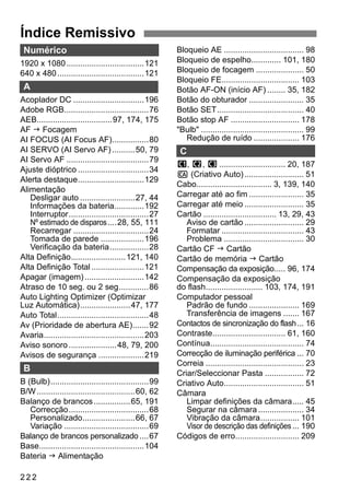 Índice Remissivo 
Numérico 
1920 x 1080..................................121 
640 x 480......................................121 
A 
Acoplador DC ...............................196 
Adobe RGB.....................................76 
AEB.................................97, 174, 175 
AF J Focagem 
AI FOCUS (AI Focus AF)................80 
AI SERVO (AI Servo AF) ..........50, 79 
AI Servo AF ....................................79 
Ajuste dióptrico ...............................34 
Alerta destaque.............................129 
Alimentação 
Desligar auto ........................27, 44 
Informações da bateria.............192 
Interruptor...................................27 
Nº estimado de disparos....28, 55, 111 
Recarregar .................................24 
Tomada de parede ...................196 
Verificação da bateria.................28 
Alta Definição........................121, 140 
Alta Definição Total .......................121 
Apagar (imagem) ..........................142 
Atraso de 10 seg. ou 2 seg.............86 
Auto Lighting Optimizer (Optimizar 
Luz Automática)......................47, 177 
Auto Total........................................48 
Av (Prioridade de abertura AE).......92 
Avaria............................................203 
Aviso sonoro .....................48, 79, 200 
Avisos de segurança ....................219 
B 
B (Bulb)...........................................99 
B/W...........................................60, 62 
Balanço de brancos ................65, 191 
Correcção...................................68 
Personalizado.......................66, 67 
Variação .....................................69 
Balanço de brancos personalizado ....67 
Base..............................................104 
Bateria J Alimentação 
222 
Bloqueio AE ................................... 98 
Bloqueio de espelho............. 101, 180 
Bloqueio de focagem ..................... 50 
Bloqueio FE.................................. 103 
Botão AF-ON (início AF) ........ 35, 182 
Botão do obturador ........................ 35 
Botão SET...................................... 40 
Botão stop AF .............................. 178 
Bulb ............................................. 99 
Redução de ruído .................... 176 
C 
w, x, y............................. 20, 187 
C (Criativo Auto) .......................... 51 
Cabo................................. 3, 139, 140 
Carregar até ao fim........................ 35 
Carregar até meio .......................... 35 
Cartão ................................ 13, 29, 43 
Aviso de cartão .......................... 29 
Formatar .................................... 43 
Problema ................................... 30 
Cartão CF J Cartão 
Cartão de memória J Cartão 
Compensação da exposição..... 96, 174 
Compensação da exposição 
do flash......................... 103, 174, 191 
Computador pessoal 
Padrão de fundo ...................... 169 
Transferência de imagens ....... 167 
Contactos de sincronização do flash... 16 
Contraste................................ 61, 160 
Contínua......................................... 74 
Correcção de iluminação periférica ... 70 
Correia ........................................... 23 
Criar/Seleccionar Pasta ................. 72 
Criativo Auto................................... 51 
Câmara 
Limpar definições da câmara..... 45 
Segurar na câmara .................... 34 
Vibração da câmara................. 101 
Visor de descrição das definições ... 190 
Códigos de erro............................ 209 
 