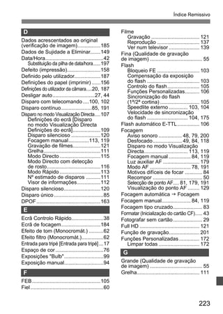 Índice Remissivo 
223 
D 
Dados acrescentados ao original 
(verificação de imagem)................185 
Dados de Sujidade a Eliminar.......149 
Data/Hora........................................42 
Substituição da pilha de data/hora.....197 
Defeito (impressão).......................158 
Definido pelo utilizador..................187 
Definições do papel (imprimir) ......156 
Definições do utilizador da câmara....20, 187 
Desligar auto.............................27, 44 
Disparo com telecomando ....100, 102 
Disparo contínuo.....................85, 191 
Disparo no modo Visualização Directa....107 
Definições do ecrã [Disparo 
no modo Visualização Directa 
Definições do ecrã]...................109 
Disparo silencioso ....................120 
Focagem manual..............113, 119 
Gravação de filmes...................121 
Grelha.......................................111 
Modo Directo ............................115 
Modo Directo com detecção 
de rosto.....................................116 
Modo Rápido ............................113 
Nº estimado de disparos ..........111 
Visor de informações................112 
Disparo silencioso.........................120 
Disparo único ..................................85 
DPOF............................................163 
E 
Ecrã Controlo Rápido......................38 
Ecrã de focagem...........................184 
Efeito de tom (Monocromát.) ..........62 
Efeito filtro (Monocromát.)...............62 
Entrada para tripé [Entrada para tripé] ...17 
Espaço de cor .................................76 
Exposições Bulb...........................99 
Exposição manual...........................94 
F 
FEB...............................................105 
Fiel ..................................................60 
Filme 
Gravação ................................. 121 
Reprodução ............................. 137 
Ver num televisor ..................... 139 
Fina (Qualidade de gravação 
de imagem) .................................... 55 
Flash 
Bloqueio FE ............................. 103 
Compensação da exposição 
do flash .................................... 103 
Controlo do flash...................... 105 
Funções Personalizadas.......... 106 
Sincronização do flash 
(1ª/2ª cortina) ........................... 105 
Speedlite externo ............. 103, 104 
Velocidade de sincronização 
do flash ............................ 104, 175 
Flash automático E-TTL............... 106 
Focagem 
Aviso sonoro ................ 48, 79, 200 
Desfocado.................... 49, 84, 118 
Disparo no modo Visualização 
Directa.............................. 113, 119 
Focagem manual ............... 84, 119 
Luz auxiliar AF ......................... 179 
Modo AF ............................ 78, 191 
Motivos difíceis de focar ............ 84 
Recompor .................................. 50 
Selecção de ponto AF.... 81, 179, 191 
Visualização do ponto AF ........ 129 
Focagem automática J Focagem 
Focagem manual.................... 84, 119 
Focagem tipo cruzado.................... 83 
Formatar (Inicialização do cartão CF)..... 43 
Fotografar sem cartão.................... 29 
Full HD ......................................... 121 
Função de gravação..................... 201 
Funções Personalizadas.............. 172 
Limpar todas ............................ 172 
G 
Grande (Qualidade de gravação 
de imagem) .................................... 55 
Grelha........................................... 111 
 