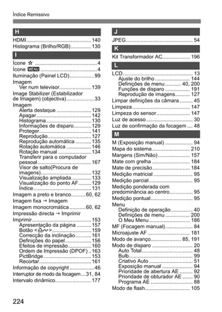 Índice Remissivo 
H 
HDMI.............................................140 
Histograma (Brilho/RGB) ..............130 
I 
Ícone M...........................................4 
Ícone 3.......................................4 
Iluminação (Painel LCD).................99 
Imagem 
Ver num televisor......................139 
Image Stabilizer (Estabilizador 
de Imagem) (objectiva) ...................33 
Imagem 
Alerta destaque ........................129 
Apagar......................................142 
Histograma...............................130 
Informações de disparo............129 
Proteger....................................141 
Reprodução..............................127 
Reprodução automática ...........135 
Rotação automática .................146 
Rotação manual .......................134 
Transferir para o computador 
pessoal .....................................167 
Visor de salto(Procura de 
imagens)...................................132 
Visualização ampliada..............133 
Visualização do ponto AF.........129 
Índice........................................131 
Imagem a preto e branco..........60, 62 
Imagem fixa J Imagem 
Imagem monocromática ...........60, 62 
Impressão directa J Imprimir 
Imprimir.........................................153 
Apresentação da página ..........157 
Botão l...........................159 
Correcção da inclinação...........161 
Definições do papel..................156 
Efeitos de impressão................160 
Ordem de Impressão (DPOF) ..163 
PictBridge.................................153 
Recortar....................................161 
Informação de copyright .................46 
Interruptor de modo da focagem...31, 84 
Intervalo dinâmico.........................177 
224 
J 
JPEG.............................................. 54 
K 
Kit Transformador AC................... 196 
L 
LCD................................................ 13 
Ajuste do brilho ........................ 144 
Definições de menu ........... 40, 200 
Funções de disparo ................. 191 
Reprodução de imagens.......... 127 
Limpar definições da câmara ......... 45 
Limpeza........................................ 147 
Limpeza do sensor....................... 147 
Luz de acesso ................................ 30 
Luz de confirmação da focagem.... 48 
M 
M (Exposição manual) ................... 94 
Mapa do sistema.......................... 210 
Margens (Sim/Não) ...................... 157 
Mate com grelha .......................... 184 
Mate de precisão.......................... 184 
Medição matricial ........................... 95 
Medição parcial .............................. 95 
Medição ponderada com 
predominância ao centro................ 95 
Medição pontual............................. 95 
Menu 
Definição de operação............... 40 
Definições de menu ................. 200 
O Meu Menu ............................ 186 
MF (Focagem manual)................... 84 
Microajuste AF ............................. 181 
Modo de avanço..................... 85, 191 
Modo de disparo ............................ 20 
Auto Total................................... 48 
Bulb............................................ 99 
Criativo Auto .............................. 51 
Exposição manual ..................... 94 
Prioridade de abertura AE ......... 92 
Prioridade de obturador AE ....... 90 
Programa AE ............................. 88 
Modo de flash............................... 105 
 