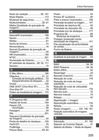 Índice Remissivo 
225 
Modo de medição ...................95, 191 
Modo Rápido.................................113 
Mudança de segurança ................175 
Multicontrolador ........................36, 81 
Média (Qualidade de gravação de 
imagem) ..........................................55 
N 
Natural/M (impressão) ..................158 
Neutro .............................................60 
Nitidez.............................................61 
Nome de ficheiro.............................74 
Nomenclatura..................................16 
Normal (Qualidade de gravação de 
imagem) ..........................................55 
NR (impressão).............................158 
NTSC............................................201 
Numeração de ficheiros..................74 
Nº estimado de disparos...28, 55, 111 
Número ...........................................74 
O 
O Meu Menu .................................186 
Objectiva ...................................21, 31 
Correcção de iluminação periférica ....70 
Desprendimento do bloqueio......32 
Ocular ...........................................100 
ONE SHOT (One-Shot AF).............79 
One-Shot AF...................................79 
Ordem de transferência (imagem) ...170 
P 
P (Programa AE).............................88 
Padrão de fundo ...........................169 
Painel LCD......................................18 
Iluminação ..................................99 
Paisagem........................................59 
PAL ...............................................201 
Pequena (Qualidade de gravação 
de imagem) .....................................54 
Perda de detalhe do destaque......129 
Perfil ICC.........................................76 
PictBridge......................................153 
Picture Style..............................59, 64 
Pixels.............................................. 54 
Pontos AF auxiliares ...................... 80 
Preto e branco (impressão).......... 158 
Prevenção de poeira na imagem...... 147 
Prioridade de abertura AE.............. 92 
Prioridade de obturador AE............ 90 
Prioridade tom de destaque ......... 177 
Programa AE.................................. 88 
Mudança de programa............... 89 
Proteger (protecção contra 
eliminação de imagens) ............... 141 
Pré-visualização da profundidade 
de campo........................................ 93 
Punho de Bateria.......................... 192 
Q 
Qualidade de gravação de imagem .... 54 
R 
RAW......................................... 54, 56 
RAW Pequena.......................... 54, 56 
RAW+JPEG.................................... 54 
Recarregar ..................................... 24 
Recortar (imprimir) ....................... 161 
Redução de ruído......................... 176 
Redução de ruído de longa 
exposição ..................................... 176 
Redução de ruído de velocidade 
ISO elevado.................................. 176 
Reinício auto .................................. 75 
Reinício manual.............................. 75 
Relógio ........................................... 42 
Reprodução J Imagem 
Reprodução automática ............... 135 
Retrato............................................ 59 
Rodar (imagem) ........... 134, 146, 161 
Rotação automática de imagens 
verticais ........................................ 146 
S 
Saturação............................... 61, 160 
Selector de Controlo Rápido .......... 37 
Selector de Modos J Modo de disparo 
 
