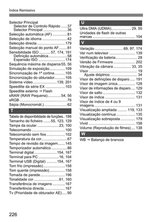Índice Remissivo 
Selector Principal 
Selector de Controlo Rápido ......37 
Selector Principal .......................36 
Selecção automática (AF) ..............81 
Selecção de idioma ........................42 
Selecção directa ...........................179 
Selecção manual do ponto AF........81 
Sensibilidade ISO...........57, 174, 191 
Definição automática..................58 
Expansão ISO ..........................174 
Sequência máxima de disparos55, 56 
Simulação de exposição...............109 
Sincronização de 1ª cortina ..........105 
Sincronização do obturador..........105 
Sistema vídeo.......................139, 201 
Speedlite da série EX ...................103 
Speedlite externo J Flash 
sRAW (RAW Pequena).............54, 56 
sRGB ..............................................76 
Sépia (Monocromát.) ......................62 
T 
Tabela de disponibilidade de funções..198 
Tamanho do ficheiro .......55, 123, 129 
Tampa da ocular .....................23, 100 
Telecomando ................................100 
Telecomando sem fios ..................102 
Temperatura da cor.........................67 
Tempo de revisão da imagem.......145 
Temporizador automático ...............86 
Terminal digital......................154, 167 
Terminal para PC....................16, 104 
Terminal USB (Digital) ..........154, 167 
Tom frio (impressão) .....................158 
Tom quente (impressão) ...............158 
Tomada de parede........................196 
Tonalidade cor ........................61, 160 
Transferência de imagens ............167 
Transferência directa ....................167 
Tv (Prioridade de obturador AE).....90 
226 
U 
Ultra DMA (UDMA)................... 29, 55 
Unidades de flash de outras 
marcas ......................................... 104 
V 
Variação ........................... 69, 97, 174 
Ver num televisor ......................... 139 
Verificação da bateria..................... 28 
Versão de Firmware ..................... 202 
Vibração da câmara ................. 33, 35 
Visor ............................................... 19 
Ajuste dióptrico .......................... 34 
Visor de definições de disparo ..... 191 
Visor de imagem única................. 128 
Visor de informações de disparo.... 129 
Visor de salto ............................... 132 
Visor de índice ............................. 131 
Visor de índice de 4 ou 9 
imagens........................................ 131 
Visualização ampliada ......... 119, 133 
Visualização contínua .................. 135 
Visualização sobreposta .............. 179 
Vivid ............................................. 158 
Volume (Reprodução de filmes) .... 138 
W 
WB J Balanço de brancos 
Z 
 