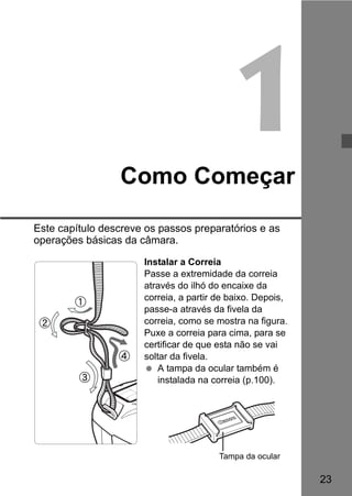 23 
1 
Como Começar 
Este capítulo descreve os passos preparatórios e as 
operações básicas da câmara. 
Instalar a Correia 
Passe a extremidade da correia 
através do ilhó do encaixe da 
correia, a partir de baixo. Depois, 
passe-a através da fivela da 
correia, como se mostra na figura. 
Puxe a correia para cima, para se 
certificar de que esta não se vai 
soltar da fivela. 
  A tampa da ocular também é 
instalada na correia (p.100). 
Tampa da ocular 
 