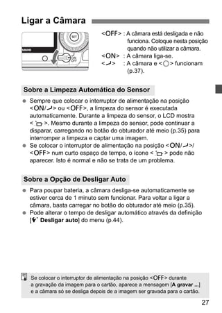 <2> : A câmara está desligada e não 
funciona. Coloque nesta posição 
quando não utilizar a câmara. 
<1> : A câmara liga-se. 
<J> : A câmara e <5> funcionam 
27 
(p.37). 
Ligar a Câmara 
Sobre a Limpeza Automática do Sensor 
  Sempre que colocar o interruptor de alimentação na posição 
<1/J> ou <2>, a limpeza do sensor é executada 
automaticamente. Durante a limpeza do sensor, o LCD mostra 
<f>. Mesmo durante a limpeza do sensor, pode continuar a 
disparar, carregando no botão do obturador até meio (p.35) para 
interromper a limpeza e captar uma imagem. 
  Se colocar o interruptor de alimentação na posição <1/J>/ 
<2> num curto espaço de tempo, o ícone <f> pode não 
aparecer. Isto é normal e não se trata de um problema. 
Sobre a Opção de Desligar Auto 
  Para poupar bateria, a câmara desliga-se automaticamente se 
estiver cerca de 1 minuto sem funcionar. Para voltar a ligar a 
câmara, basta carregar no botão do obturador até meio (p.35). 
  Pode alterar o tempo de desligar automático através da definição 
[5 Desligar auto] do menu (p.44). 
Se colocar o interruptor de alimentação na posição <2> durante 
a gravação da imagem para o cartão, aparece a mensagem [A gravar ...] 
e a câmara só se desliga depois de a imagem ser gravada para o cartão. 
 