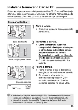Instalar e Remover o Cartão CF 
Embora a espessura dos dois tipos de cartões CF (CompactFlash) seja 
diferente, pode inserir qualquer um deles na câmara. Além disso, pode 
utilizar cartões Ultra DMA (UDMA) e cartões de tipo disco rígido. 
29 
1 Abra a tampa. 
  Empurre a tampa na direcção da seta 
para abri-la. 
2 Introduza o cartão. 
  Como se mostra na ilustração, 
coloque o lado da etiqueta virado para 
si e introduza a extremidade com os 
pequenos orifícios na câmara. 
Se introduzir o cartão na direcção 
errada pode danificar a câmara. 
X O botão de ejecção do cartão fica 
saliente. 
3 Feche a tampa. 
  Feche a tampa e faça-a deslizar na 
direcção da seta até ouvir um estalido. 
X Se colocar o interruptor de 
alimentação na posição <1> 
ou <J>, o número de disparos 
restantes aparece no painel LCD. 
Instalar o Cartão 
Lado da etiqueta 
Botão de ejecção do cartão 
Disparos restantes 
  O número de disparos restantes depende da capacidade remanescente no 
cartão, da qualidade de gravação de imagem, da sensibilidade ISO, etc. 
  Se definir a opção de menu [1 Fotog.s/cartão] para [Off], evita 
esquecer-se de colocar um cartão (p.200). 
 