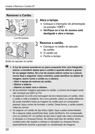 Instalar e Remover o Cartão CF 
30 
1 Abra a tampa. 
  Coloque o interruptor de alimentação 
na posição <2>. 
  Verifique se a luz de acesso está 
desligada e abra a tampa. 
2 Remova o cartão. 
  Carregue no botão de ejecção 
do cartão. 
X O cartão sai. 
  Feche a tampa. 
Remover o Cartão 
Luz de acesso 
Botão de ejecção do cartão 
  A luz de acesso acende-se ou pisca enquanto tirar uma fotografia, 
estiver a transferir dados para o cartão e quando estiver a gravar, 
ler ou apagar dados. Se a luz de acesso estiver acesa ou a piscar, 
nunca faça o seguinte. Caso contrário, pode danificar os dados de 
imagem, assim como o cartão ou a câmara. 
• Abrir a tampa da ranhura do cartão. 
• Retirar a bateria. 
• Abanar ou bater com a câmara. 
  Se já existirem imagens gravadas no cartão, o número da imagem pode 
não começar por 0001 (p.74). 
  Se aparecer no LCD uma mensagem de erro relacionada um cartão, retire 
o cartão e volte a instalá-lo. Se o erro persistir, utilize um cartão diferente. 
Se puder transferir todas as imagens do cartão para um computador 
pessoal, faça-o antes de formatar o cartão. Desta forma, o cartão poderá 
voltar ao normal. 
  Ao segurar um cartão de tipo disco rígido, faça-o pelas extremidades. 
Se o segurar pelas superfícies lisas, pode danificá-lo. Em comparação 
com os cartões CF, os cartões de tipo disco rígido são mais vulneráveis 
à vibração e a choques físicos. Se utilizar este tipo de cartões, tenha 
cuidado para não sujeitar a câmara a vibrações ou choques físicos, 
especialmente durante a gravação ou visualização de imagens. 
 