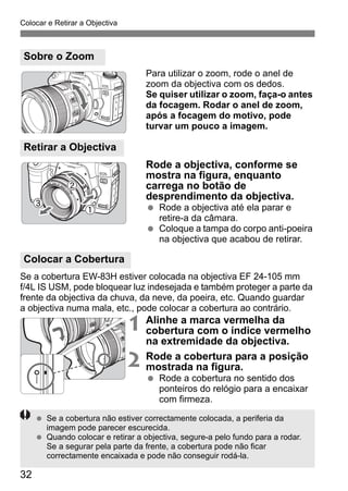 Colocar e Retirar a Objectiva 
32 
Para utilizar o zoom, rode o anel de 
zoom da objectiva com os dedos. 
Se quiser utilizar o zoom, faça-o antes 
da focagem. Rodar o anel de zoom, 
após a focagem do motivo, pode 
turvar um pouco a imagem. 
Rode a objectiva, conforme se 
mostra na figura, enquanto 
carrega no botão de 
desprendimento da objectiva. 
  Rode a objectiva até ela parar e 
retire-a da câmara. 
  Coloque a tampa do corpo anti-poeira 
na objectiva que acabou de retirar. 
Se a cobertura EW-83H estiver colocada na objectiva EF 24-105 mm 
f/4L IS USM, pode bloquear luz indesejada e também proteger a parte da 
frente da objectiva da chuva, da neve, da poeira, etc. Quando guardar 
a objectiva numa mala, etc., pode colocar a cobertura ao contrário. 
1 Alinhe a marca vermelha da 
cobertura com o índice vermelho 
na extremidade da objectiva. 
2 Rode a cobertura para a posição 
mostrada na figura. 
  Rode a cobertura no sentido dos 
ponteiros do relógio para a encaixar 
com firmeza. 
Sobre o Zoom 
Retirar a Objectiva 
Colocar a Cobertura 
  Se a cobertura não estiver correctamente colocada, a periferia da 
imagem pode parecer escurecida. 
  Quando colocar e retirar a objectiva, segure-a pelo fundo para a rodar. 
Se a segurar pela parte da frente, a cobertura pode não ficar 
correctamente encaixada e pode não conseguir rodá-la. 
 