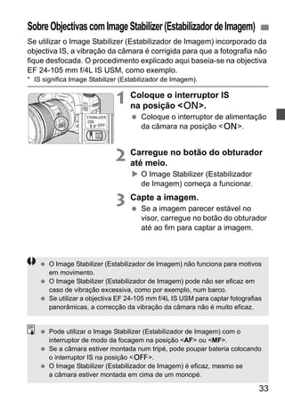 Sobre Objectivas com Image Stabilizer (Estabilizador de Imagem) 
Se utilizar o Image Stabilizer (Estabilizador de Imagem) incorporado da 
objectiva IS, a vibração da câmara é corrigida para que a fotografia não 
fique desfocada. O procedimento explicado aqui baseia-se na objectiva 
EF 24-105 mm f/4L IS USM, como exemplo. 
* IS significa Image Stabilizer (Estabilizador de Imagem). 
33 
1 Coloque o interruptor IS 
na posição <1>. 
  Coloque o interruptor de alimentação 
da câmara na posição <1>. 
2 Carregue no botão do obturador 
até meio. 
X O Image Stabilizer (Estabilizador 
de Imagem) começa a funcionar. 
3 Capte a imagem. 
  Se a imagem parecer estável no 
visor, carregue no botão do obturador 
até ao fim para captar a imagem. 
  O Image Stabilizer (Estabilizador de Imagem) não funciona para motivos 
em movimento. 
  O Image Stabilizer (Estabilizador de Imagem) pode não ser eficaz em 
caso de vibração excessiva, como por exemplo, num barco. 
  Se utilizar a objectiva EF 24-105 mm f/4L IS USM para captar fotografias 
panorâmicas, a correcção da vibração da câmara não é muito eficaz. 
  Pode utilizar o Image Stabilizer (Estabilizador de Imagem) com o 
interruptor de modo da focagem na posição <AF> ou <MF>. 
  Se a câmara estiver montada num tripé, pode poupar bateria colocando 
o interruptor IS na posição <2>. 
  O Image Stabilizer (Estabilizador de Imagem) é eficaz, mesmo se 
a câmara estiver montada em cima de um monopé. 
 