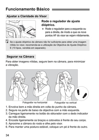 Funcionamento Básico 
Ajustar a Claridade do Visor 
Se o ajuste dióptrico da câmara não for suficiente para obter uma imagem 
nítida no visor, recomenda-se a utilização da Objectiva de Ajuste Dióptrico 
E (10 tipos, vendida em separado). 
Segurar na Câmara 
34 
Rode o regulador de ajuste 
dióptrico. 
  Rode o regulador para a esquerda ou 
para a direita, de modo a que os nove 
pontos AF do visor se vejam nitidamente. 
Para obter imagens nítidas, segure bem na câmara, para minimizar 
a vibração. 
Fotografar na horizontal Fotografar na vertical 
1. Envolva bem a mão direita em volta do punho da câmara. 
2. Segure na parte de baixo da objectiva com a mão esquerda. 
3. Carregue ligeiramente no botão do obturador com o dedo indicador 
da mão direita. 
4. Encoste ligeiramente os braços e cotovelos à frente do seu corpo. 
5. Aproxime a câmara do rosto e olhe pelo visor. 
6. Para manter uma postura estável, coloque um pé à frente do outro. 
 