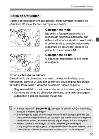 Funcionamento Básico 
35 
Botão do Obturador 
O botão do obturador tem dois passos. Pode carregar no botão do 
obturador até meio. Depois, carregue até ao fim. 
Carregar até meio 
Isto activa a focagem automática e a 
medição da exposição automática, que 
define a velocidade e abertura do obturador. 
A definição de exposição (velocidade 
e abertura do obturador) aparece no 
painel LCD e no visor (0). 
Carregar até ao fim 
O obturador desprende-se e é tirada 
a fotografia. 
Evitar a Vibração da Câmara 
O movimento da câmara no momento da exposição designa-se 
vibração da câmara. A vibração da câmara pode originar fotografias 
tremidas. Para evitar a vibração da câmara, faça o seguinte: 
• Segure e estabilize a câmara, conforme indicado na página anterior. 
• Carregue no botão do obturador até meio, para fazer a focagem 
automática e depois carregue até ao fim. 
  Se nos modos d/s/f/a/F, carregar no botão <p> até meio, 
executa a mesma operação. 
  Se carregar no botão do obturador até ao fim sem carregar primeiro até 
meio, ou se carregar no botão do obturador até meio e depois carregar de 
imediato até ao fim, a câmara demora algum tempo a tirar a fotografia. 
  Mesmo durante a visualização do menu, a reprodução de imagens 
e a gravação de imagens, pode carregar no botão do obturador até meio para 
que a câmara volte instantaneamente ao estado de “pronta a disparar”. 
 