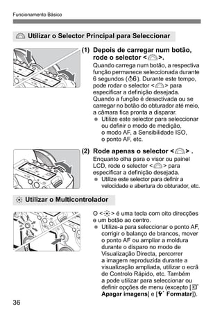 Funcionamento Básico 
6 Utilizar o Selector Principal para Seleccionar 
9 Utilizar o Multicontrolador 
36 
(1) Depois de carregar num botão, 
rode o selector <6>. 
Quando carrega num botão, a respectiva 
função permanece seleccionada durante 
6 segundos (9). Durante este tempo, 
pode rodar o selector <6> para 
especificar a definição desejada. 
Quando a função é desactivada ou se 
carregar no botão do obturador até meio, 
a câmara fica pronta a disparar. 
  Utilize este selector para seleccionar 
ou definir o modo de medição, 
o modo AF, a Sensibilidade ISO, 
o ponto AF, etc. 
(2) Rode apenas o selector <6> . 
Enquanto olha para o visor ou painel 
LCD, rode o selector <6> para 
especificar a definição desejada. 
  Utilize este selector para definir a 
velocidade e abertura do obturador, etc. 
O <9> é uma tecla com oito direcções 
e um botão ao centro. 
  Utilize-a para seleccionar o ponto AF, 
corrigir o balanço de brancos, mover 
o ponto AF ou ampliar a moldura 
durante o disparo no modo de 
Visualização Directa, percorrer 
a imagem reproduzida durante a 
visualização ampliada, utilizar o ecrã 
de Controlo Rápido, etc. Também 
a pode utilizar para seleccionar ou 
definir opções de menu (excepto [3 
Apagar imagens] e [5 Formatar]). 
 