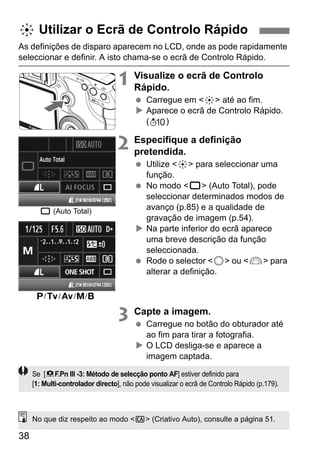 9 Utilizar o Ecrã de Controlo Rápido 
As definições de disparo aparecem no LCD, onde as pode rapidamente 
seleccionar e definir. A isto chama-se o ecrã de Controlo Rápido. 
38 
1 Visualize o ecrã de Controlo 
Rápido. 
  Carregue em <9> até ao fim. 
X Aparece o ecrã de Controlo Rápido. 
( ) 
2 Especifique a definição 
pretendida. 
  Utilize <9> para seleccionar uma 
função. 
  No modo <1> (Auto Total), pode 
seleccionar determinados modos de 
avanço (p.85) e a qualidade de 
gravação de imagem (p.54). 
X Na parte inferior do ecrã aparece 
uma breve descrição da função 
seleccionada. 
  Rode o selector <5> ou <6> para 
alterar a definição. 
3 Capte a imagem. 
  Carregue no botão do obturador até 
ao fim para tirar a fotografia. 
X O LCD desliga-se e aparece a 
imagem captada. 
1 (Auto Total) 
d/s/f/a/F 
Se [8F.Pn III -3: Método de selecção ponto AF] estiver definido para 
[1: Multi-controlador directo], não pode visualizar o ecrã de Controlo Rápido (p.179). 
No que diz respeito ao modo <C> (Criativo Auto), consulte a página 51. 
 