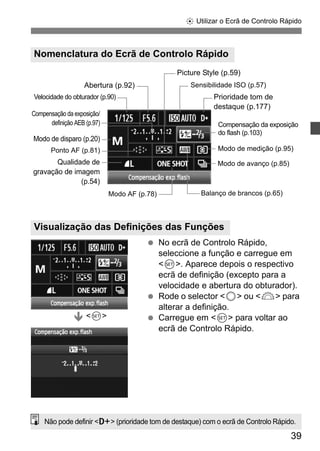 9 Utilizar o Ecrã de Controlo Rápido 
Compensação da exposição 
do flash (p.103) 
39 
Nomenclatura do Ecrã de Controlo Rápido 
Visualização das Definições das Funções 
  No ecrã de Controlo Rápido, 
seleccione a função e carregue em 
<0>. Aparece depois o respectivo 
ecrã de definição (excepto para a 
velocidade e abertura do obturador). 
  Rode o selector <5> ou <6> para 
alterar a definição. 
  Carregue em <0> para voltar ao 
ecrã de Controlo Rápido. 
Abertura (p.92) 
Modo de medição (p.95) 
Ponto AF (p.81) 
Balanço de brancos (p.65) 
Velocidade do obturador (p.90) 
Sensibilidade ISO (p.57) 
Modo de avanço (p.85) 
Modo AF (p.78) 
Qualidade de 
gravação de imagem 
(p.54) 
Picture Style (p.59) 
Compensação da exposição/ 
definição AEB (p.97) 
Modo de disparo (p.20) 
Prioridade tom de 
destaque (p.177) 
Ð <0> 
Não pode definir <A> (prioridade tom de destaque) com o ecrã de Controlo Rápido. 
 