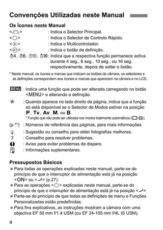 Convenções Utilizadas neste Manual 
Os Ícones neste Manual 
<6> : Indica o Selector Principal. 
<5> : Indica o Selector de Controlo Rápido. 
<9> : Indica o Multicontrolador. 
<0> : Indica o botão de definição. 
0, 9, , 8: Indica que a respectiva função permanece activa 
4 
durante 4 seg., 6 seg., 10 seg., ou 16 seg. 
respectivamente, depois de soltar o botão. 
* Neste manual, os ícones e marcas que indicam os botões da câmara, os selectores e 
as definições correspondem aos ícones e marcas que aparecem na câmara e no LCD. 
3: Indica uma função que pode ser alterada carregando no botão 
<M> e alterando a definição. 
M : Quando aparece no lado direito da página, indica que a função 
só está disponível se o Selector de Modos estiver na posição 
d, s, f, a, ou F. 
* Função que não pode ser utilizada nos modos totalmente automáticos (1/C). 
(p.**) : Números de referência das páginas, para mais informações. 
: Sugestão ou conselho para obter fotografias melhores. 
: Conselho para resolver problemas. 
: Aviso para evitar problemas de disparo. 
: Informações suplementares. 
Pressupostos Básicos 
 Para todas as operações explicadas neste manual, parte-se do 
princípio de que o interruptor de alimentação está já na posição 
<1> ou <J> (p.27). 
 Para as operações <5> explicadas neste manual, parte-se do 
princípio de que o interruptor de alimentação está já na posição <J>. 
 Parte-se do princípio de que todas as definições de menu e Funções 
Personalizadas estão predefinidas. 
 Para fins explicativos, as instruções mostram a câmara com uma 
objectiva EF 50 mm f/1.4 USM (ou EF 24-105 mm f/4L IS USM). 
 