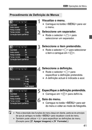 3 Operações de Menu 
41 
Procedimento de Definição de Menus 
1 Visualize o menu. 
  Carregue no botão <M> para ver 
o menu. 
2 Seleccione um separador. 
  Rode o selector <6> para 
seleccionar um separador. 
3 Seleccione o item pretendido. 
  Rode o selector <5> para seleccionar 
o item e carregue em <0>. 
4 Seleccione a definição. 
  Rode o selector <5> para 
especificar a definição pretendida. 
  A definição actual é indicada a azul. 
5 Especifique a definição pretendida. 
  Carregue em <0> para defini-la. 
6 Saia do menu. 
  Carregue no botão <M> para sair 
do menu e voltar ao modo de fotografia. 
  Para a descrição das funções de menu daqui em diante, parte-se do princípio 
de que já carregou no botão <M> para visualizar o ecrã de menu. 
  Também pode utilizar <9> para especificar as definições de menu. 
(Excepto para [3 Apagar imagens] e [5 Formatar].) 
 