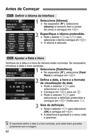 Antes de Começar 
3 Definir o Idioma da Interface 
3 Ajustar a Data e Hora 
42 
1 Seleccione [Idioma]. 
  No separador [6], seleccione 
[Idioma] (o terceiro item a contar 
de cima) e carregue em <0>. 
2 Especifique o idioma pretendido. 
  Rode o selector <5> ou <6> para 
seleccionar o idioma e carregue em <0>. 
X O idioma é alterado. 
Verifique se a data e a hora da câmara estão correctas. Se necessário, 
introduza a data e hora correctas. 
1 Seleccione [Data/Hora]. 
  No separador [6], seleccione [Data/ 
Hora] e carregue em <0>. 
2 Defina a data, a hora e o formato 
de visualização da data. 
  Rode o selector <5> para 
seleccionar o número. 
  Carregue em <0> para ver . 
  Rode o selector <5> para 
seleccionar a definição pretendida e 
carregue em <0> (Volta para ). 
3 Saia da definição. 
  Rode o selector <5> para seleccionar 
[OK] e carregue em <0>. 
X A data/hora é ajustada e o menu volta 
a aparecer. 
É importante definir a data e a hora correctas, pois estas ficam gravadas 
juntamente com a imagem. 
 