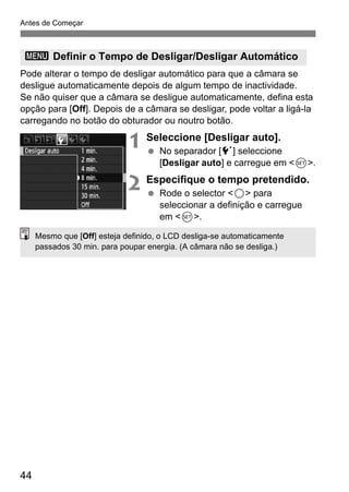 Antes de Começar 
3 Definir o Tempo de Desligar/Desligar Automático 
Pode alterar o tempo de desligar automático para que a câmara se 
desligue automaticamente depois de algum tempo de inactividade. 
Se não quiser que a câmara se desligue automaticamente, defina esta 
opção para [Off]. Depois de a câmara se desligar, pode voltar a ligá-la 
carregando no botão do obturador ou noutro botão. 
44 
1 Seleccione [Desligar auto]. 
  No separador [5] seleccione 
[Desligar auto] e carregue em <0>. 
2 Especifique o tempo pretendido. 
  Rode o selector <5> para 
seleccionar a definição e carregue 
em <0>. 
Mesmo que [Off] esteja definido, o LCD desliga-se automaticamente 
passados 30 min. para poupar energia. (A câmara não se desliga.) 
 