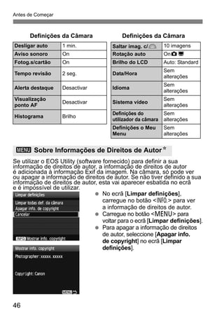 Antes de Começar 
Definições da Câmara Definições da Câmara 
Desligar auto 1 min. Saltar imag. c/6 10 imagens 
Aviso sonoro On Rotação auto OnzD 
Fotog.s/cartão On Brilho do LCD Auto: Standard 
Tempo revisão 2 seg. Data/Hora Sem 
alterações 
Alerta destaque Desactivar Idioma Sem 
alterações 
Visualização 
ponto AF Desactivar Sistema vídeo Sem 
alterações 
Histograma Brilho Definições do 
utilizador da câmara 
Sem 
alterações 
Definições o Meu 
Menu 
Sem 
alterações 
3 Sobre Informações de Direitos de AutorN 
Se utilizar o EOS Utility (software fornecido) para definir a sua 
informação de direitos de autor, a informação de direitos de autor 
é adicionada à informação Exif da imagem. Na câmara, só pode ver 
ou apagar a informação de direitos de autor. Se não tiver definido a sua 
informação de direitos de autor, esta vai aparecer esbatida no ecrã 
e é impossível de utilizar. 
46 
  No ecrã [Limpar definições], 
carregue no botão <B> para ver 
a informação de direitos de autor. 
  Carregue no botão <M> para 
voltar para o ecrã [Limpar definições]. 
  Para apagar a informação de direitos 
de autor, seleccione [Apagar info. 
de copyright] no ecrã [Limpar 
definições]. 
 