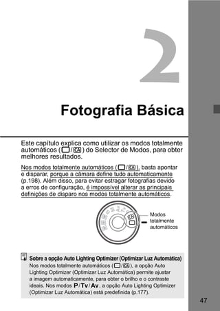 47 
2 
Fotografia Básica 
Este capítulo explica como utilizar os modos totalmente 
automáticos (1/C) do Selector de Modos, para obter 
melhores resultados. 
Nos modos totalmente automáticos (1/C), basta apontar 
e disparar, porque a câmara define tudo automaticamente 
(p.198). Além disso, para evitar estragar fotografias devido 
a erros de configuração, é impossível alterar as principais 
definições de disparo nos modos totalmente automáticos. 
Modos 
totalmente 
automáticos 
Sobre a opção Auto Lighting Optimizer (Optimizar Luz Automática) 
Nos modos totalmente automáticos (1/C), a opção Auto 
Lighting Optimizer (Optimizar Luz Automática) permite ajustar 
a imagem automaticamente, para obter o brilho e o contraste 
ideais. Nos modos d/s/f, a opção Auto Lighting Optimizer 
(Optimizar Luz Automática) está predefinida (p.177). 
 