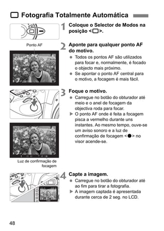 1 Fotografia Totalmente Automática 
48 
1 Coloque o Selector de Modos na 
posição <1>. 
2 Aponte para qualquer ponto AF 
do motivo. 
  Todos os pontos AF são utilizados 
para focar e, normalmente, é focado 
o objecto mais próximo. 
  Se apontar o ponto AF central para 
o motivo, a focagem é mais fácil. 
3 Foque o motivo. 
  Carregue no botão do obturador até 
meio e o anel de focagem da 
objectiva roda para focar. 
X O ponto AF onde é feita a focagem 
pisca a vermelho durante uns 
instantes. Ao mesmo tempo, ouve-se 
um aviso sonoro e a luz de 
confirmação de focagem <o> no 
visor acende-se. 
4 Capte a imagem. 
  Carregue no botão do obturador até 
ao fim para tirar a fotografia. 
X A imagem captada é apresentada 
durante cerca de 2 seg. no LCD. 
Ponto AF 
Luz de confirmação de 
focagem 
 