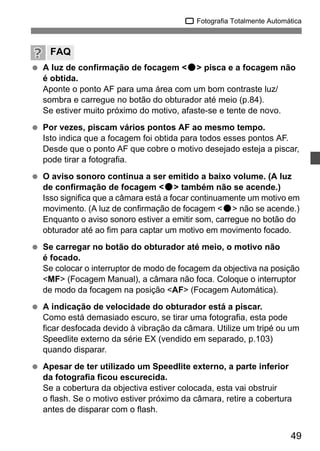 1 Fotografia Totalmente Automática 
FAQ 
  A luz de confirmação de focagem <o> pisca e a focagem não 
49 
é obtida. 
Aponte o ponto AF para uma área com um bom contraste luz/ 
sombra e carregue no botão do obturador até meio (p.84). 
Se estiver muito próximo do motivo, afaste-se e tente de novo. 
  Por vezes, piscam vários pontos AF ao mesmo tempo. 
Isto indica que a focagem foi obtida para todos esses pontos AF. 
Desde que o ponto AF que cobre o motivo desejado esteja a piscar, 
pode tirar a fotografia. 
  O aviso sonoro continua a ser emitido a baixo volume. (A luz 
de confirmação de focagem <o> também não se acende.) 
Isso significa que a câmara está a focar continuamente um motivo em 
movimento. (A luz de confirmação de focagem <o> não se acende.) 
Enquanto o aviso sonoro estiver a emitir som, carregue no botão do 
obturador até ao fim para captar um motivo em movimento focado. 
  Se carregar no botão do obturador até meio, o motivo não 
é focado. 
Se colocar o interruptor de modo de focagem da objectiva na posição 
<MF> (Focagem Manual), a câmara não foca. Coloque o interruptor 
de modo da focagem na posição <AF> (Focagem Automática). 
  A indicação de velocidade do obturador está a piscar. 
Como está demasiado escuro, se tirar uma fotografia, esta pode 
ficar desfocada devido à vibração da câmara. Utilize um tripé ou um 
Speedlite externo da série EX (vendido em separado, p.103) 
quando disparar. 
  Apesar de ter utilizado um Speedlite externo, a parte inferior 
da fotografia ficou escurecida. 
Se a cobertura da objectiva estiver colocada, esta vai obstruir 
o flash. Se o motivo estiver próximo da câmara, retire a cobertura 
antes de disparar com o flash. 
 