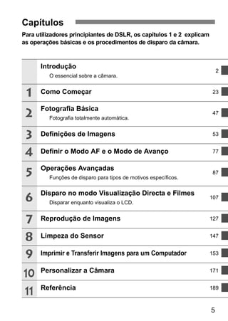 5 
Capítulos 
Para utilizadores principiantes de DSLR, os capítulos 1 e 2 explicam 
as operações básicas e os procedimentos de disparo da câmara. 
Introdução 
O essencial sobre a câmara. 
2 
Como Começar 23 
Fotografia Básica 
Fotografia totalmente automática. 
47 
Definições de Imagens 53 
Definir o Modo AF e o Modo de Avanço 77 
Operações Avançadas 
Funções de disparo para tipos de motivos específicos. 
87 
Disparo no modo Visualização Directa e Filmes 
Disparar enquanto visualiza o LCD. 
107 
Reprodução de Imagens 127 
Limpeza do Sensor 147 
Imprimir e Transferir Imagens para um Computador 153 
Personalizar a Câmara 171 
Referência 189 
1 
2 
3 
4 
5 
6 
7 
8 
9 
10 
11 
 