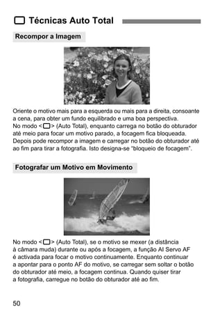 1 Técnicas Auto Total 
Recompor a Imagem 
Oriente o motivo mais para a esquerda ou mais para a direita, consoante 
a cena, para obter um fundo equilibrado e uma boa perspectiva. 
No modo <1> (Auto Total), enquanto carrega no botão do obturador 
até meio para focar um motivo parado, a focagem fica bloqueada. 
Depois pode recompor a imagem e carregar no botão do obturador até 
ao fim para tirar a fotografia. Isto designa-se “bloqueio de focagem”. 
Fotografar um Motivo em Movimento 
No modo <1> (Auto Total), se o motivo se mexer (a distância 
à câmara muda) durante ou após a focagem, a função AI Servo AF 
é activada para focar o motivo continuamente. Enquanto continuar 
a apontar para o ponto AF do motivo, se carregar sem soltar o botão 
do obturador até meio, a focagem continua. Quando quiser tirar 
a fotografia, carregue no botão do obturador até ao fim. 
50 
 