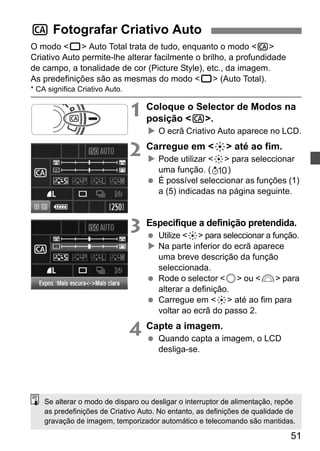 51 
C Fotografar Criativo Auto 
O modo <1> Auto Total trata de tudo, enquanto o modo <C> 
Criativo Auto permite-lhe alterar facilmente o brilho, a profundidade 
de campo, a tonalidade de cor (Picture Style), etc., da imagem. 
As predefinições são as mesmas do modo <1> (Auto Total). 
* CA significa Criativo Auto. 
1 Coloque o Selector de Modos na 
posição <C>. 
X O ecrã Criativo Auto aparece no LCD. 
2 Carregue em <9> até ao fim. 
X Pode utilizar <9> para seleccionar 
uma função. ( ) 
  É possível seleccionar as funções (1) 
a (5) indicadas na página seguinte. 
3 Especifique a definição pretendida. 
  Utilize <9> para seleccionar a função. 
X Na parte inferior do ecrã aparece 
uma breve descrição da função 
seleccionada. 
  Rode o selector <5> ou <6> para 
alterar a definição. 
  Carregue em <9> até ao fim para 
voltar ao ecrã do passo 2. 
4 Capte a imagem. 
  Quando capta a imagem, o LCD 
desliga-se. 
Se alterar o modo de disparo ou desligar o interruptor de alimentação, repõe 
as predefinições de Criativo Auto. No entanto, as definições de qualidade de 
gravação de imagem, temporizador automático e telecomando são mantidas. 
 