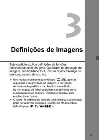 53 
3 
Definições de Imagens 
Este capítulo explica definições de funções 
relacionadas com imagens: Qualidade de gravação de 
imagem, sensibilidade ISO, Picture Styles, balanço de 
brancos, espaço de cor, etc. 
  Nos modos totalmente automáticos (1/C), apenas 
a qualidade de gravação de imagem, a correcção 
de iluminação periférica da objectiva e o método 
de numeração de ficheiros podem ser definidos como 
é explicado neste capítulo. Também é possível criar 
e seleccionar pastas. 
  O ícone M à direita do título da página indica que a função 
pode ser utilizada quando o Selector de Modos estiver 
definido para <d/s/f/a/F>. 
 