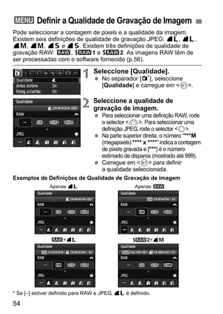 3 Definir a Qualidade de Gravação de Imagem 
Pode seleccionar a contagem de pixels e a qualidade da imagem. 
Existem seis definições de qualidade de gravação JPEG: 73, 83, 
74, 84, 76 e 86. Existem três definições de qualidade de 
gravação RAW: 1, D1 e D2. As imagens RAW têm de 
ser processadas com o software fornecido (p.56). 
54 
1 Seleccione [Qualidade]. 
  No separador [1], seleccione 
[Qualidade] e carregue em <0>. 
2 Seleccione a qualidade de 
gravação de imagem. 
  Para seleccionar uma definição RAW, rode 
o selector <6>. Para seleccionar uma 
definição JPEG, rode o selector <5>. 
  Na parte superior direita, o número “***M 
(megapixels) **** x ****” indica a contagem 
de pixels gravada e [***] é o número 
estimado de disparos (mostrado até 999). 
  Carregue em <0> para definir 
a qualidade seleccionada. 
Exemplos de Definições de Qualidade de Gravação de Imagem 
Apenas 73 
Apenas 1 
1+73 D2+74 
* Se [–] estiver definido para RAW e JPEG, 73 é definido. 
 