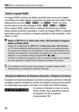 3 Definir a Qualidade de Gravação de Imagem 
A imagem RAW consiste nos dados enviados pelo sensor de imagem, 
convertidos em dados digitais e gravados no cartão tal como estão. Pode 
seleccioná-la de entre 1, D1, ou D2. “RAW” em texto 
escrito refere-se às três definições RAW: 1, D1 e D2. 
Com imagens RAW, pode utilizar o software fornecido para realizar 
vários ajustes conforme necessário. A partir da imagem RAW, o software 
pode desenvolver e produzir a imagem ajustada no tipo desejado, como 
JPEG ou TIFF. 
Sobre a [8F.Pn II -2: Red.ruído veloc. ISO elevado] e imagens 
RAW ou RAW+JPEG 
Apesar de as definições de [8F.Pn II -2: Red.ruído veloc. ISO elevado] 
(p.176) (Normal/Baixo/Forte/Desactivar) se aplicarem às imagens gravadas, 
as imagens sem redução de ruído aplicado (o ruído pode ser identificável nas 
imagens) são utilizadas na reprodução de imagens (no LCD ou num ecrã de 
televisor) e na impressão directa (excepto RAW+73/83). 
Confirme os efeitos da redução de ruído ou imprima imagens com redução 
de ruído aplicada no Digital Photo Professional (software fornecido). 
Com software comercial pode não conseguir visualizar imagens RAW. 
Recomenda-se a utilização do software fornecido. 
A sequência máxima de disparos durante os disparos contínuos indicada 
na página anterior consiste no número de disparos contínuos que podem 
ser efectuados sem parar, com base num cartão de 2 GB formatado. 
56 
O número é indicado no visor no canto 
inferior direito. Se a sequência máxima 
de disparos for 99 ou superior, 
é apresentado “99”. 
Sobre a opção RAW 
Sequência Máxima de Disparos Durante o Disparo Contínuo 
 